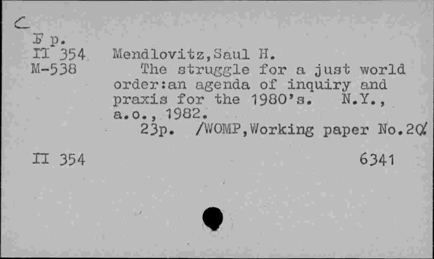 ﻿X* p. n 354 M-538
Mendlovitz,Saul H.
The struggle for a just world order:an agenda of inquiry and praxis for the 198O’s. N.Y., a.o., 1982.
23p. /WOMP,Working paper No.2(X
H 354
6341